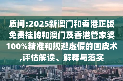 质问:2025新澳门和香港正版免费挂牌和澳门及香港管家婆100%精准和规避虚假的画皮术,评估解读、解释与落实